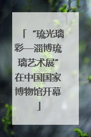 “琉光璃彩—淄博琉璃艺术展”在中国国家博物馆开幕