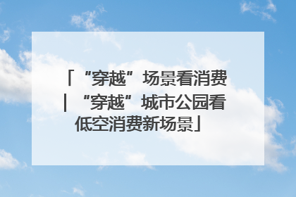 “穿越”场景看消费｜“穿越”城市公园看低空消费新场景