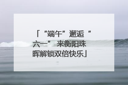 “端午”邂逅“六一” 来衡阳珠晖解锁双倍快乐