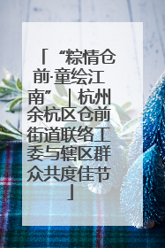 “粽情仓前·童绘江南”｜杭州余杭区仓前街道联络工委与辖区群众共度佳节