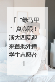 “绿马甲”真亮眼！浙大四院迎来首批外籍学生志愿者