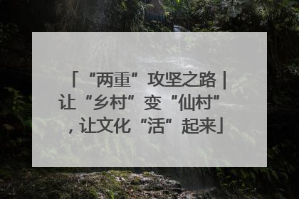 “两重”攻坚之路｜让“乡村”变“仙村”，让文化“活”起来