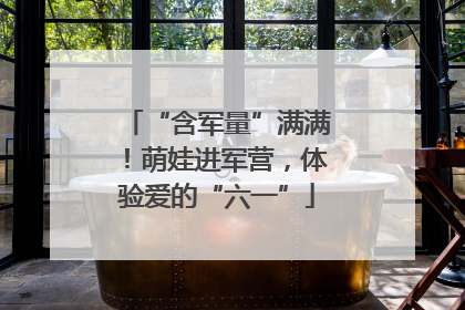 “含军量”满满！萌娃进军营，体验爱的“六一”