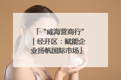 “威海营商行”｜经开区：赋能企业扬帆国际市场