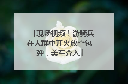 现场视频！游骑兵在人群中开火放空包弹，美军介入