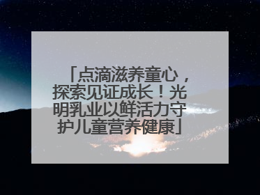 点滴滋养童心，探索见证成长！光明乳业以鲜活力守护儿童营养健康