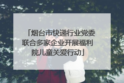 烟台市快递行业党委联合多家企业开展福利院儿童关爱行动