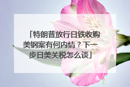 特朗普放行日铁收购美钢案有何内情？下一步日美关税怎么谈