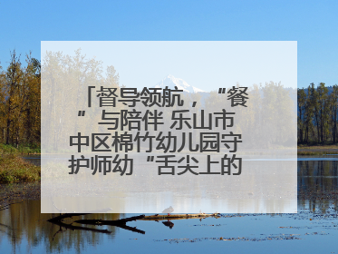 督导领航，“餐”与陪伴 乐山市中区棉竹幼儿园守护师幼“舌尖上的安全”