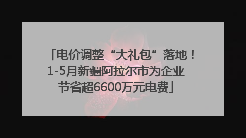 电价调整“大礼包”落地！1-5月新疆阿拉尔市为企业节省超6600万元电费