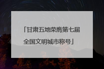 甘肃五地荣膺第七届全国文明城市称号