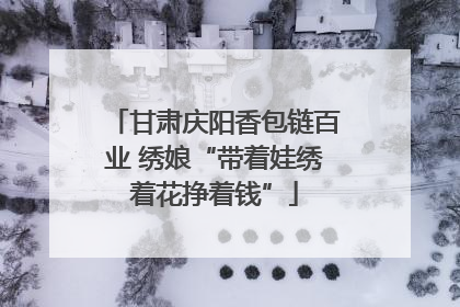 甘肃庆阳香包链百业 绣娘“带着娃绣着花挣着钱”