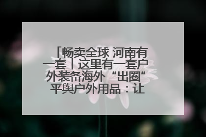 畅卖全球 河南有一套丨这里有一套户外装备海外“出圈” 平舆户外用品：让“休闲风”长红