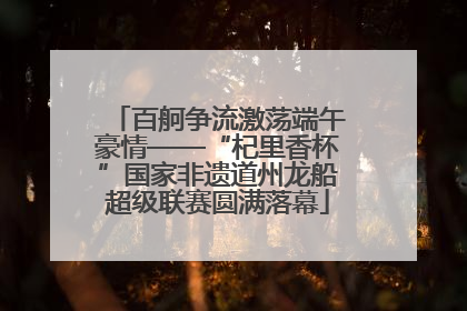 百舸争流激荡端午豪情——“杞里香杯”国家非遗道州龙船超级联赛圆满落幕