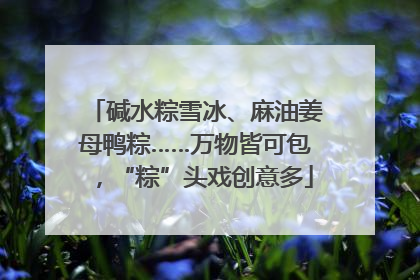 碱水粽雪冰、麻油姜母鸭粽……万物皆可包，“粽”头戏创意多