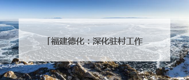 福建德化：深化驻村工作队临时党委协调联动机制