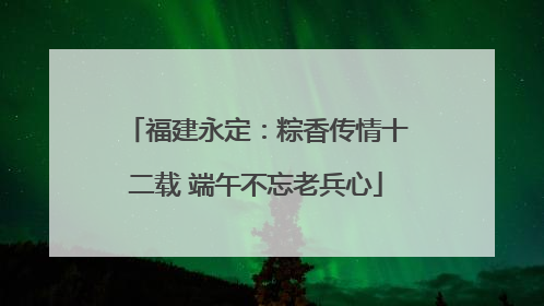 福建永定：粽香传情十二载 端午不忘老兵心