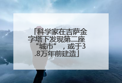 科学家在吉萨金字塔下发现第二座“城市”，或于3.8万年前建造