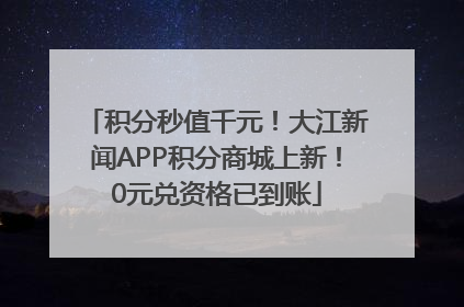 积分秒值千元！大江新闻APP积分商城上新！0元兑资格已到账