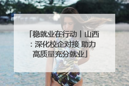 稳就业在行动丨山西：深化校企对接 助力高质量充分就业