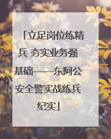 立足岗位练精兵 夯实业务强基础——东阿公安全警实战练兵纪实