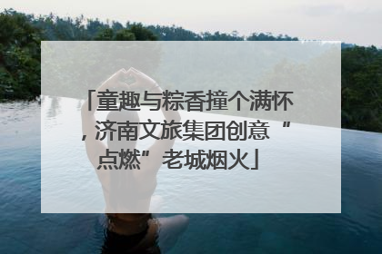 童趣与粽香撞个满怀，济南文旅集团创意“点燃”老城烟火