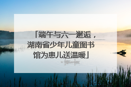 端午与六一邂逅，湖南省少年儿童图书馆为患儿送温暖