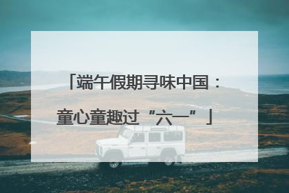 端午假期寻味中国：童心童趣过“六一”
