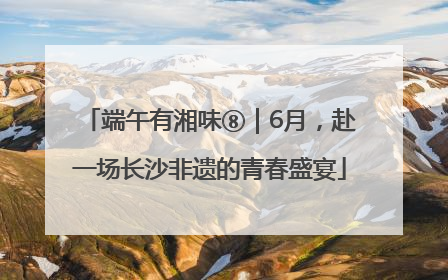 端午有湘味⑧｜6月，赴一场长沙非遗的青春盛宴