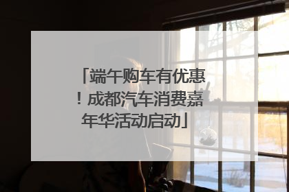 端午购车有优惠！成都汽车消费嘉年华活动启动