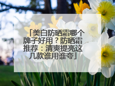 美白防晒霜哪个牌子好用？防晒霜推荐：清爽提亮这几款谁用谁夸