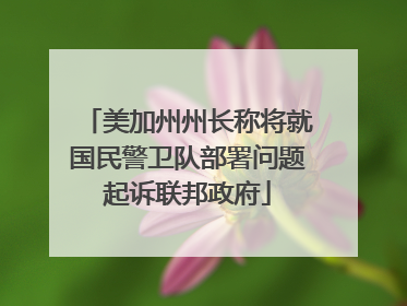 美加州州长称将就国民警卫队部署问题起诉联邦政府