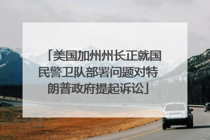 美国加州州长正就国民警卫队部署问题对特朗普政府提起诉讼