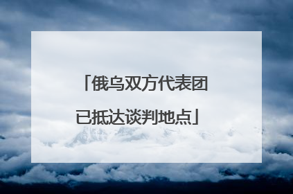 俄乌双方代表团已抵达谈判地点