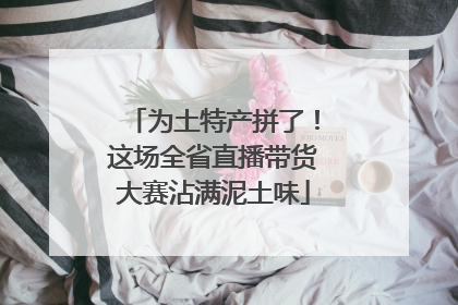 为土特产拼了！这场全省直播带货大赛沾满泥土味