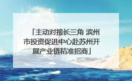 主动对接长三角 滨州市投资促进中心赴苏州开展产业链精准招商