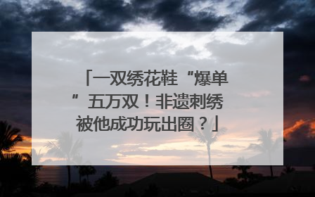 一双绣花鞋“爆单”五万双！非遗刺绣被他成功玩出圈？