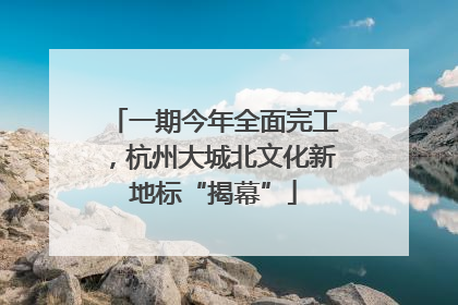 一期今年全面完工，杭州大城北文化新地标“揭幕”