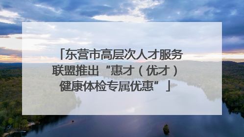 东营市高层次人才服务联盟推出“惠才（优才）健康体检专属优惠”