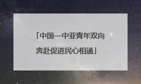 中国—中亚青年双向奔赴促进民心相通