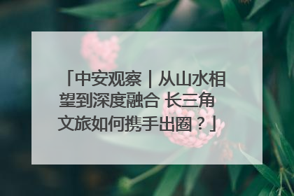 中安观察｜从山水相望到深度融合 长三角文旅如何携手出圈？