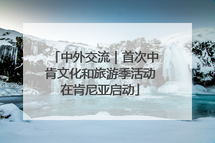 中外交流｜首次中肯文化和旅游季活动在肯尼亚启动