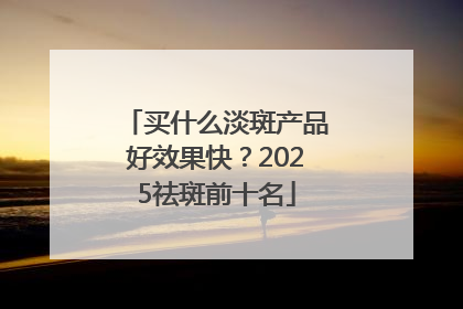 买什么淡斑产品好效果快？2025祛斑前十名