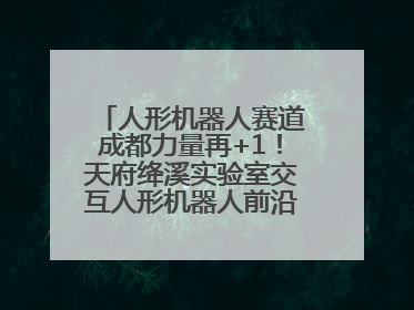 人形机器人赛道成都力量再+1！天府绛溪实验室交互人形机器人前沿研究中心成立