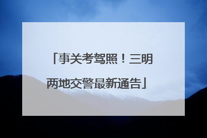 事关考驾照！三明两地交警最新通告