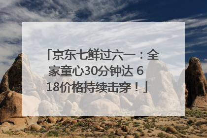 京东七鲜过六一：全家童心30分钟达 618价格持续击穿！