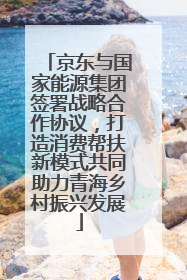 京东与国家能源集团签署战略合作协议，打造消费帮扶新模式共同助力青海乡村振兴发展