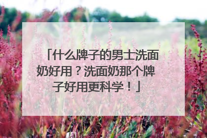什么牌子的男士洗面奶好用？洗面奶那个牌子好用更科学！