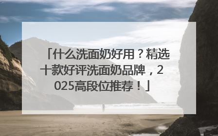 什么洗面奶好用？精选十款好评洗面奶品牌，2025高段位推荐！
