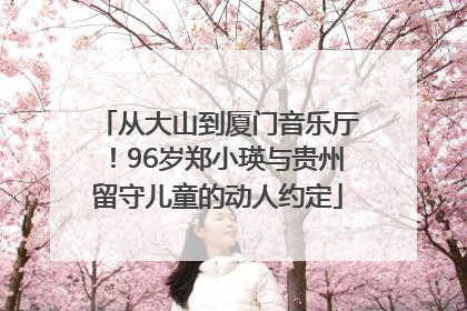 从大山到厦门音乐厅！96岁郑小瑛与贵州留守儿童的动人约定